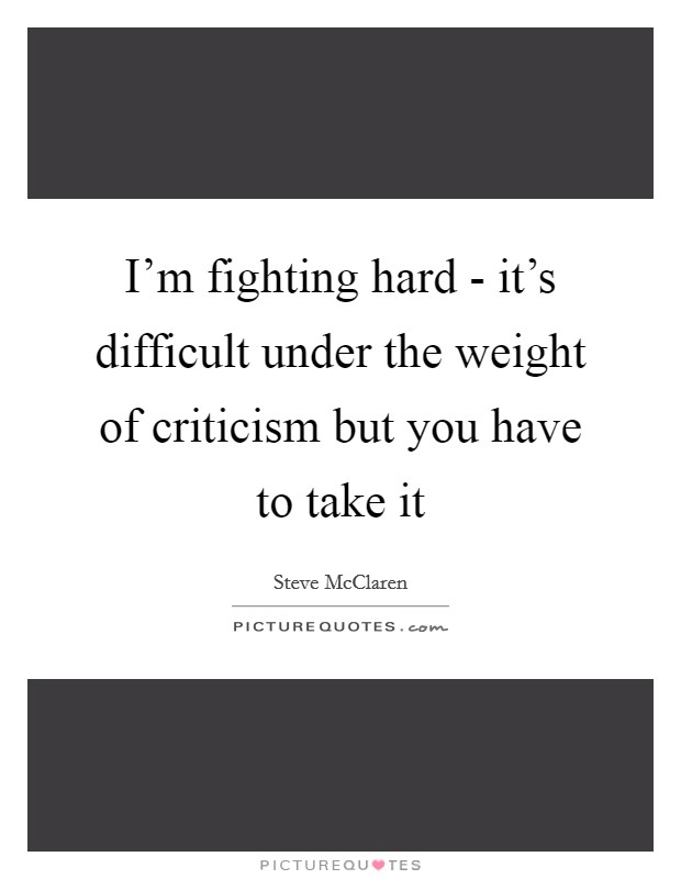 I'm fighting hard - it's difficult under the weight of criticism but you have to take it Picture Quote #1