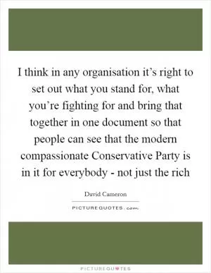 I think in any organisation it’s right to set out what you stand for, what you’re fighting for and bring that together in one document so that people can see that the modern compassionate Conservative Party is in it for everybody - not just the rich Picture Quote #1