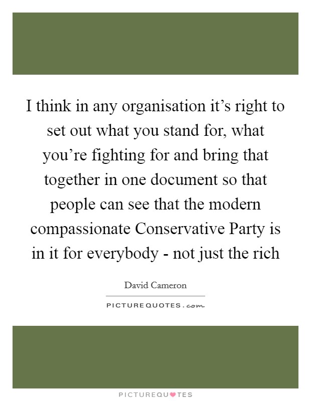 I think in any organisation it's right to set out what you stand for, what you're fighting for and bring that together in one document so that people can see that the modern compassionate Conservative Party is in it for everybody - not just the rich Picture Quote #1