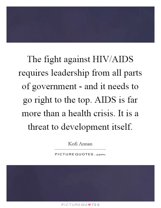 The fight against HIV/AIDS requires leadership from all parts of government - and it needs to go right to the top. AIDS is far more than a health crisis. It is a threat to development itself Picture Quote #1