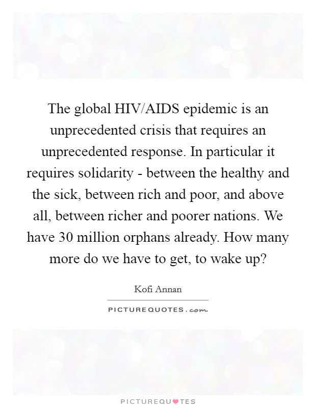The global HIV/AIDS epidemic is an unprecedented crisis that requires an unprecedented response. In particular it requires solidarity - between the healthy and the sick, between rich and poor, and above all, between richer and poorer nations. We have 30 million orphans already. How many more do we have to get, to wake up? Picture Quote #1