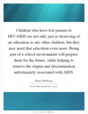 Children who have lost parents to HIV/AIDS are not only just as deserving of an education as any other children, but they may need that education even more. Being part of a school environment will prepare them for the future, while helping to remove the stigma and discrimination unfortunately associated with AIDS Picture Quote #1