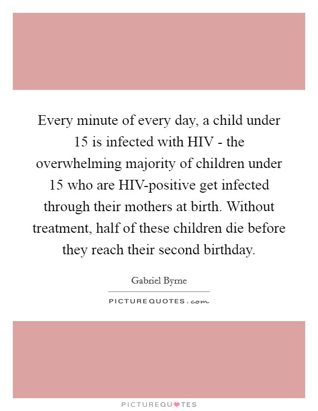 Every minute of every day, a child under 15 is infected with HIV - the overwhelming majority of children under 15 who are HIV-positive get infected through their mothers at birth. Without treatment, half of these children die before they reach their second birthday Picture Quote #1