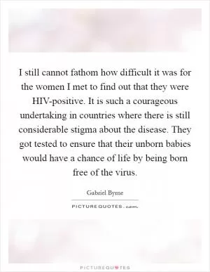 I still cannot fathom how difficult it was for the women I met to find out that they were HIV-positive. It is such a courageous undertaking in countries where there is still considerable stigma about the disease. They got tested to ensure that their unborn babies would have a chance of life by being born free of the virus Picture Quote #1