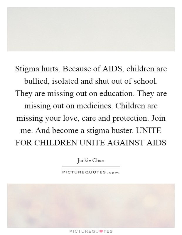 Stigma hurts. Because of AIDS, children are bullied, isolated and shut out of school. They are missing out on education. They are missing out on medicines. Children are missing your love, care and protection. Join me. And become a stigma buster. UNITE FOR CHILDREN UNITE AGAINST AIDS Picture Quote #1