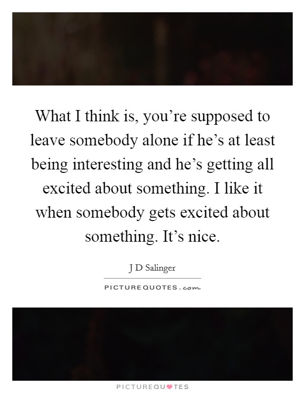 What I think is, you're supposed to leave somebody alone if he's at least being interesting and he's getting all excited about something. I like it when somebody gets excited about something. It's nice Picture Quote #1