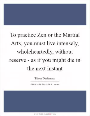 To practice Zen or the Martial Arts, you must live intensely, wholeheartedly, without reserve - as if you might die in the next instant Picture Quote #1