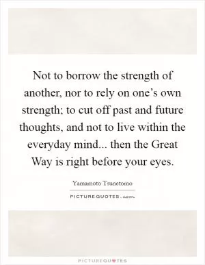 Not to borrow the strength of another, nor to rely on one’s own strength; to cut off past and future thoughts, and not to live within the everyday mind... then the Great Way is right before your eyes Picture Quote #1