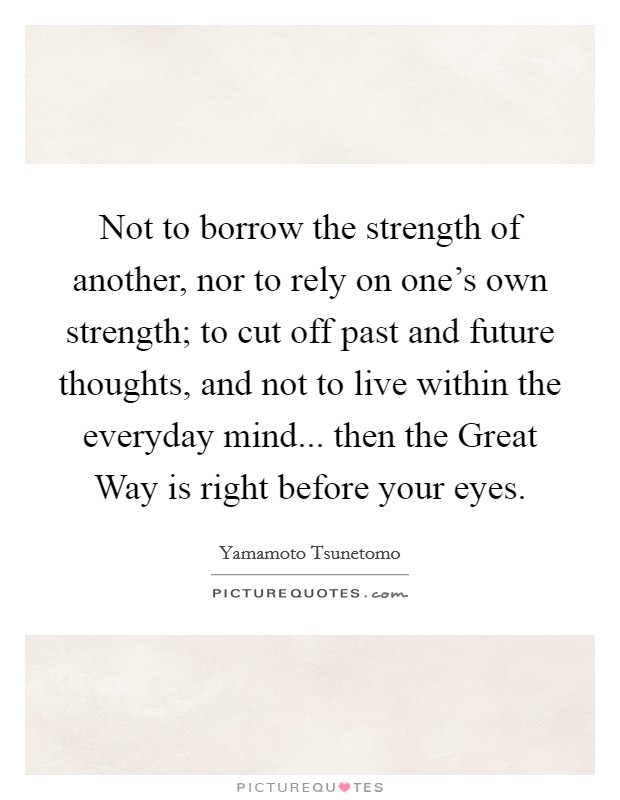 Not to borrow the strength of another, nor to rely on one's own strength; to cut off past and future thoughts, and not to live within the everyday mind... then the Great Way is right before your eyes Picture Quote #1