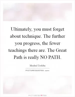 Ultimately, you must forget about technique. The further you progress, the fewer teachings there are. The Great Path is really NO PATH Picture Quote #1