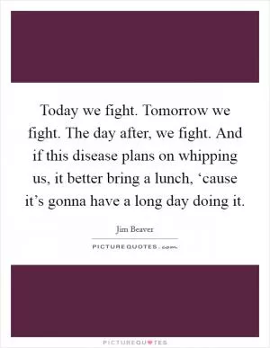 Today we fight. Tomorrow we fight. The day after, we fight. And if this disease plans on whipping us, it better bring a lunch, ‘cause it’s gonna have a long day doing it Picture Quote #1