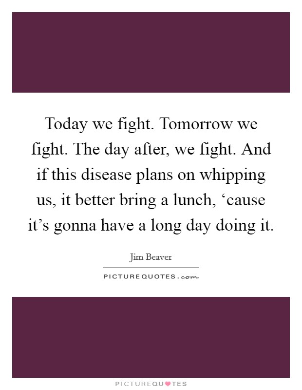 Today we fight. Tomorrow we fight. The day after, we fight. And if this disease plans on whipping us, it better bring a lunch, ‘cause it’s gonna have a long day doing it Picture Quote #1