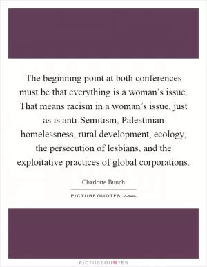 The beginning point at both conferences must be that everything is a woman’s issue. That means racism in a woman’s issue, just as is anti-Semitism, Palestinian homelessness, rural development, ecology, the persecution of lesbians, and the exploitative practices of global corporations Picture Quote #1