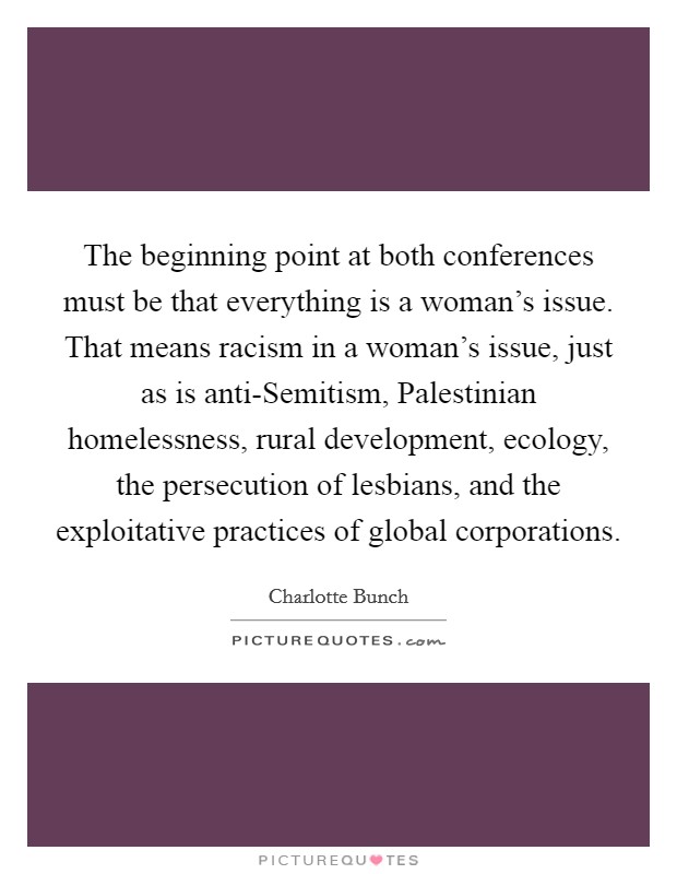 The beginning point at both conferences must be that everything is a woman's issue. That means racism in a woman's issue, just as is anti-Semitism, Palestinian homelessness, rural development, ecology, the persecution of lesbians, and the exploitative practices of global corporations Picture Quote #1