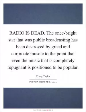 RADIO IS DEAD. The once-bright star that was public broadcasting has been destroyed by greed and corproate muscle to the point that even the music that is completely repugnant is positioned to be popular Picture Quote #1