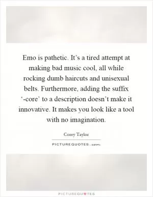 Emo is pathetic. It’s a tired attempt at making bad music cool, all while rocking dumb haircuts and unisexual belts. Furthermore, adding the suffix ‘-core’ to a description doesn’t make it innovative. It makes you look like a tool with no imagination Picture Quote #1