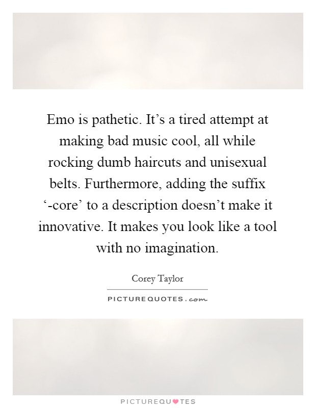 Emo is pathetic. It's a tired attempt at making bad music cool, all while rocking dumb haircuts and unisexual belts. Furthermore, adding the suffix ‘-core' to a description doesn't make it innovative. It makes you look like a tool with no imagination Picture Quote #1