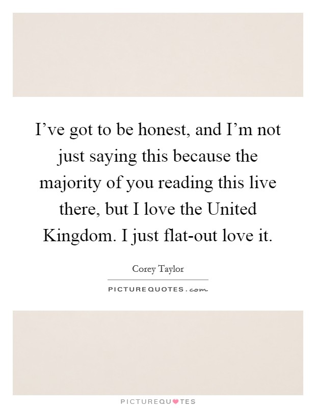 I've got to be honest, and I'm not just saying this because the majority of you reading this live there, but I love the United Kingdom. I just flat-out love it Picture Quote #1
