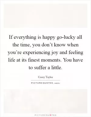 If everything is happy go-lucky all the time, you don’t know when you’re experiencing joy and feeling life at its finest moments. You have to suffer a little Picture Quote #1