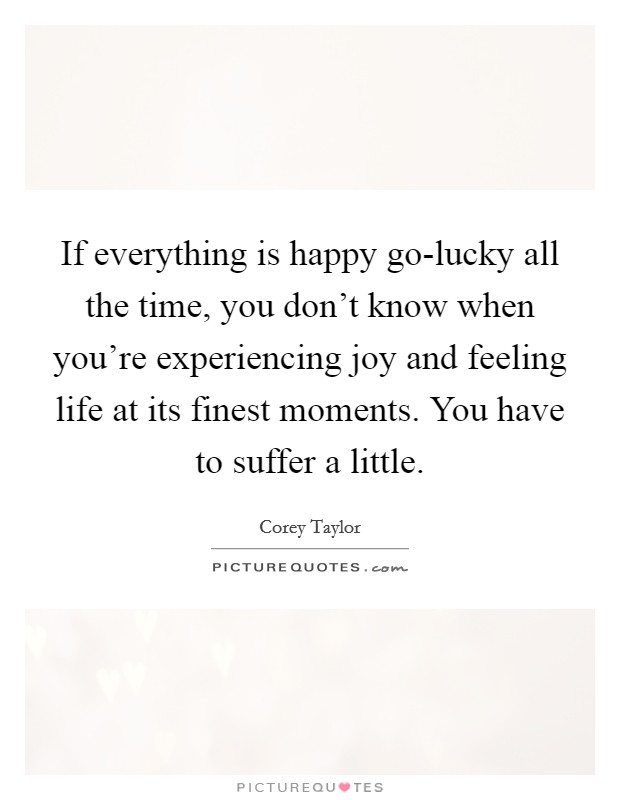 If everything is happy go-lucky all the time, you don't know when you're experiencing joy and feeling life at its finest moments. You have to suffer a little Picture Quote #1