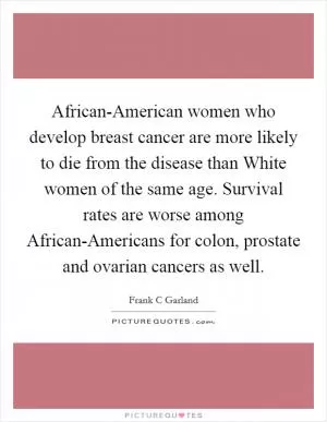 African-American women who develop breast cancer are more likely to die from the disease than White women of the same age. Survival rates are worse among African-Americans for colon, prostate and ovarian cancers as well Picture Quote #1