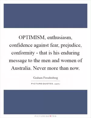 OPTIMISM, enthusiasm, confidence against fear, prejudice, conformity - that is his enduring message to the men and women of Australia. Never more than now Picture Quote #1