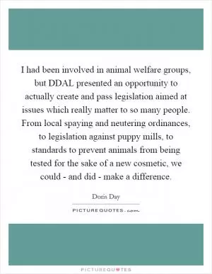 I had been involved in animal welfare groups, but DDAL presented an opportunity to actually create and pass legislation aimed at issues which really matter to so many people. From local spaying and neutering ordinances, to legislation against puppy mills, to standards to prevent animals from being tested for the sake of a new cosmetic, we could - and did - make a difference Picture Quote #1
