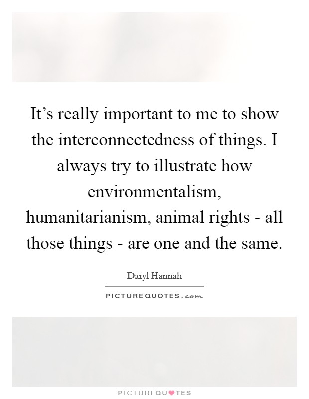 It's really important to me to show the interconnectedness of things. I always try to illustrate how environmentalism, humanitarianism, animal rights - all those things - are one and the same Picture Quote #1