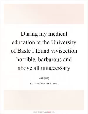 During my medical education at the University of Basle I found vivisection horrible, barbarous and above all unnecessary Picture Quote #1