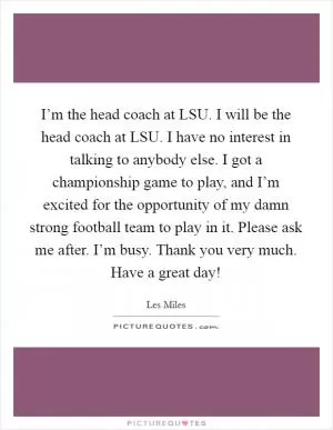 I’m the head coach at LSU. I will be the head coach at LSU. I have no interest in talking to anybody else. I got a championship game to play, and I’m excited for the opportunity of my damn strong football team to play in it. Please ask me after. I’m busy. Thank you very much. Have a great day! Picture Quote #1