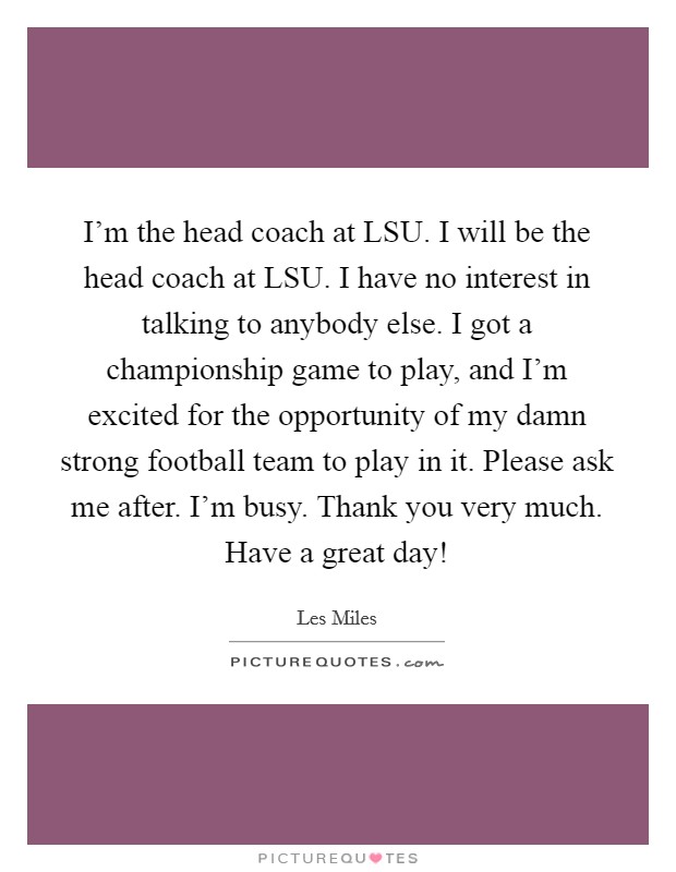 I'm the head coach at LSU. I will be the head coach at LSU. I have no interest in talking to anybody else. I got a championship game to play, and I'm excited for the opportunity of my damn strong football team to play in it. Please ask me after. I'm busy. Thank you very much. Have a great day! Picture Quote #1