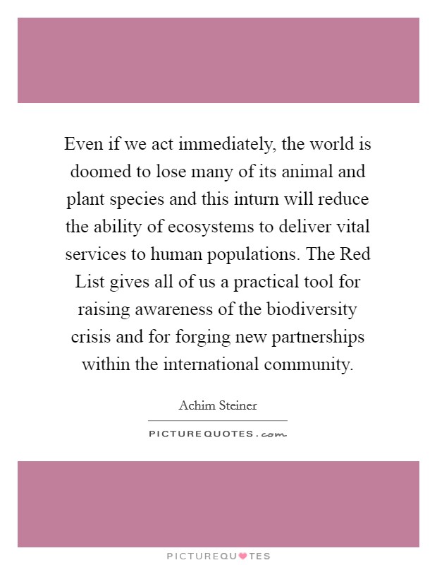 Even if we act immediately, the world is doomed to lose many of its animal and plant species and this inturn will reduce the ability of ecosystems to deliver vital services to human populations. The Red List gives all of us a practical tool for raising awareness of the biodiversity crisis and for forging new partnerships within the international community Picture Quote #1