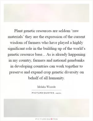 Plant genetic resources are seldom ‘raw materials’ they are the expression of the current wisdom of farmers who have played a highly significant role in the building up of the world’s genetic resource base... As is already happening in my country, farmers and national genebanks in developing countries can work together to preserve and expand crop genetic diversity on behalf of all humanity Picture Quote #1