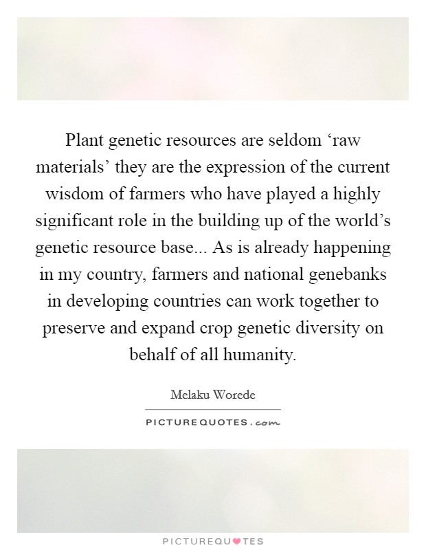 Plant genetic resources are seldom ‘raw materials' they are the expression of the current wisdom of farmers who have played a highly significant role in the building up of the world's genetic resource base... As is already happening in my country, farmers and national genebanks in developing countries can work together to preserve and expand crop genetic diversity on behalf of all humanity Picture Quote #1