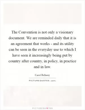 The Convention is not only a visionary document. We are reminded daily that it is an agreement that works - and its utility can be seen in the everyday use to which I have seen it increasingly being put by country after country, in policy, in practice and in law Picture Quote #1