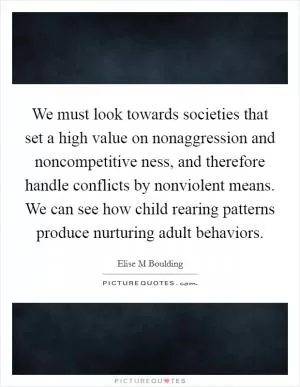 We must look towards societies that set a high value on nonaggression and noncompetitive ness, and therefore handle conflicts by nonviolent means. We can see how child rearing patterns produce nurturing adult behaviors Picture Quote #1