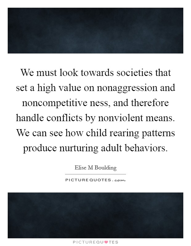 We must look towards societies that set a high value on nonaggression and noncompetitive ness, and therefore handle conflicts by nonviolent means. We can see how child rearing patterns produce nurturing adult behaviors Picture Quote #1