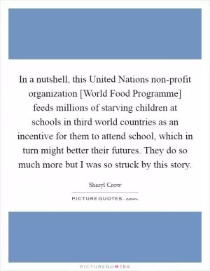 In a nutshell, this United Nations non-profit organization [World Food Programme] feeds millions of starving children at schools in third world countries as an incentive for them to attend school, which in turn might better their futures. They do so much more but I was so struck by this story Picture Quote #1