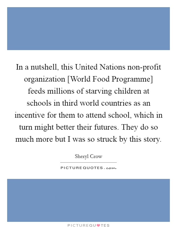 In a nutshell, this United Nations non-profit organization [World Food Programme] feeds millions of starving children at schools in third world countries as an incentive for them to attend school, which in turn might better their futures. They do so much more but I was so struck by this story Picture Quote #1