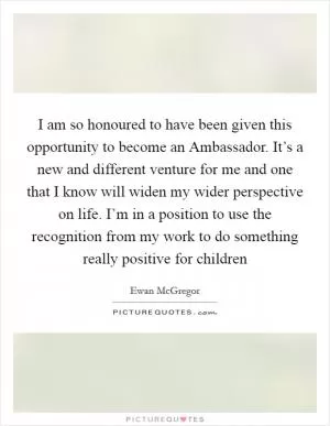 I am so honoured to have been given this opportunity to become an Ambassador. It’s a new and different venture for me and one that I know will widen my wider perspective on life. I’m in a position to use the recognition from my work to do something really positive for children Picture Quote #1