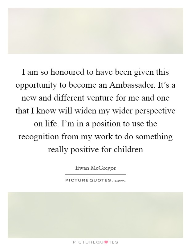 I am so honoured to have been given this opportunity to become an Ambassador. It's a new and different venture for me and one that I know will widen my wider perspective on life. I'm in a position to use the recognition from my work to do something really positive for children Picture Quote #1
