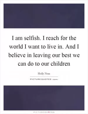 I am selfish. I reach for the world I want to live in. And I believe in leaving our best we can do to our children Picture Quote #1