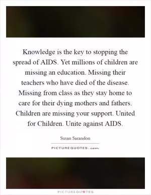 Knowledge is the key to stopping the spread of AIDS. Yet millions of children are missing an education. Missing their teachers who have died of the disease. Missing from class as they stay home to care for their dying mothers and fathers. Children are missing your support. United for Children. Unite against AIDS Picture Quote #1