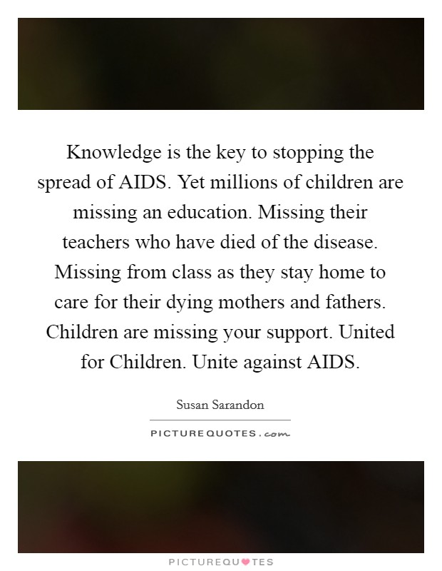 Knowledge is the key to stopping the spread of AIDS. Yet millions of children are missing an education. Missing their teachers who have died of the disease. Missing from class as they stay home to care for their dying mothers and fathers. Children are missing your support. United for Children. Unite against AIDS Picture Quote #1