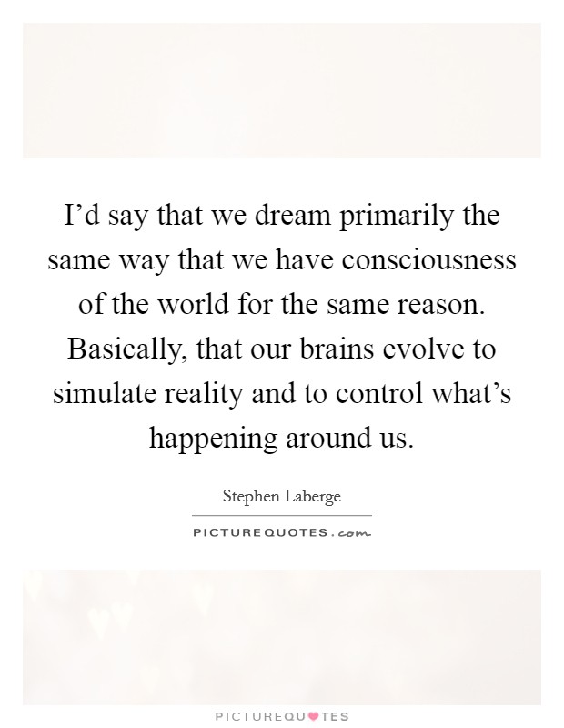 I'd say that we dream primarily the same way that we have consciousness of the world for the same reason. Basically, that our brains evolve to simulate reality and to control what's happening around us Picture Quote #1