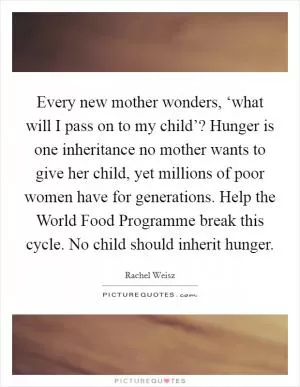 Every new mother wonders, ‘what will I pass on to my child’? Hunger is one inheritance no mother wants to give her child, yet millions of poor women have for generations. Help the World Food Programme break this cycle. No child should inherit hunger Picture Quote #1