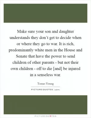 Make sure your son and daughter understands they don’t get to decide when or where they go to war. It is rich, predominantly white men in the House and Senate that have the power to send children of other parents - but not their own children - off to die [and] be injured in a senseless war Picture Quote #1
