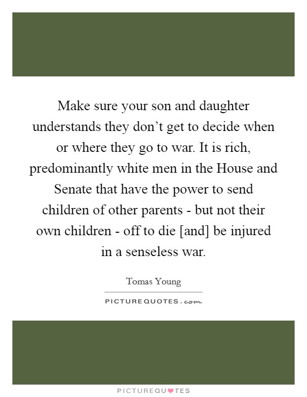 Make sure your son and daughter understands they don't get to decide when or where they go to war. It is rich, predominantly white men in the House and Senate that have the power to send children of other parents - but not their own children - off to die [and] be injured in a senseless war Picture Quote #1