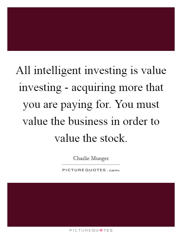 All intelligent investing is value investing - acquiring more that you are paying for. You must value the business in order to value the stock Picture Quote #1