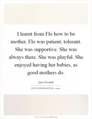I learnt from Flo how to be mother. Flo was patient, tolerant. She was supportive. She was always there. She was playful. She enjoyed having her babies, as good mothers do Picture Quote #1
